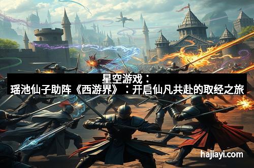 星空游戏：瑶池仙子助阵《西游界》：开启仙凡共赴的取经之旅